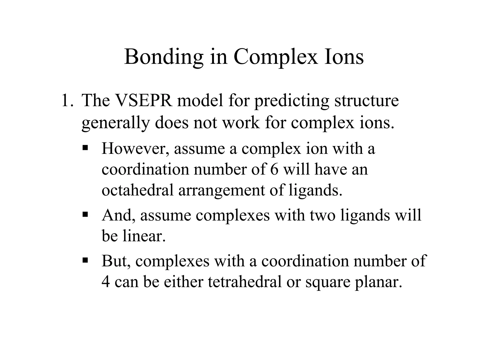 Bonding in Complex Ions
1. The VSEPR model for predicting structure
generally does not work for complex ions.
 However, assume a complex ion with a
coordination number of 6 will have an
octahedral arrangement of ligands.
 And, assume complexes with two ligands will
be linear.
 But, complexes with a coordination number of
4 can be either tetrahedral or square planar.
 