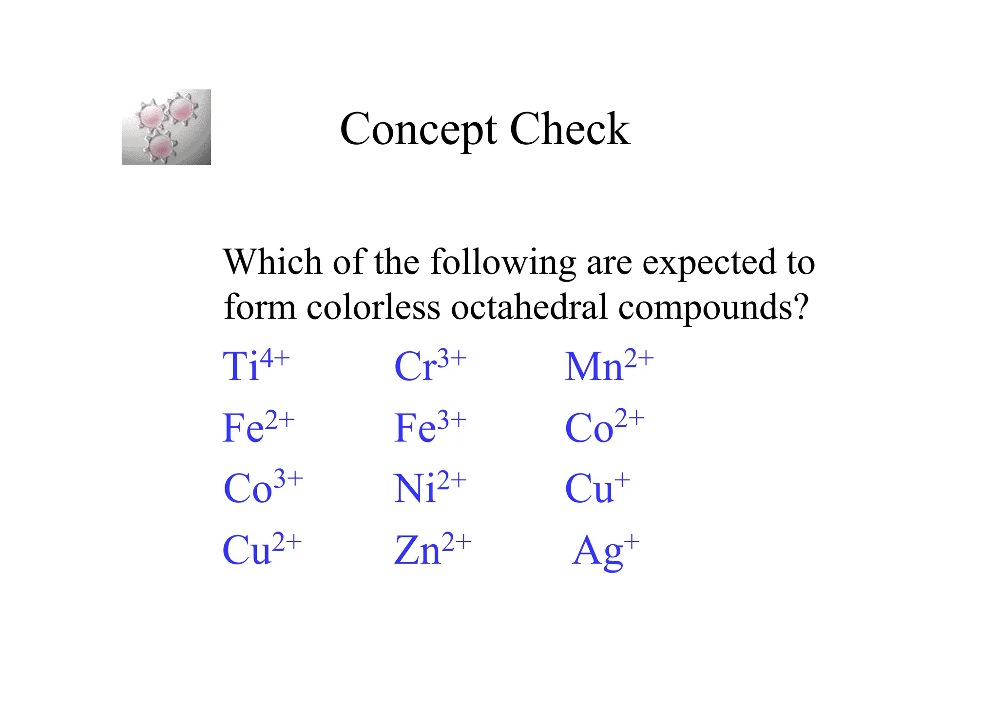 Concept Check
Which of the following are expected to
form colorless octahedral compounds?
Ti4+ Cr3+ Mn2+
Fe2+ Fe3+ Co2+
Co3+
Ni2+ Cu+
Cu2+ Zn2+ Ag+
 