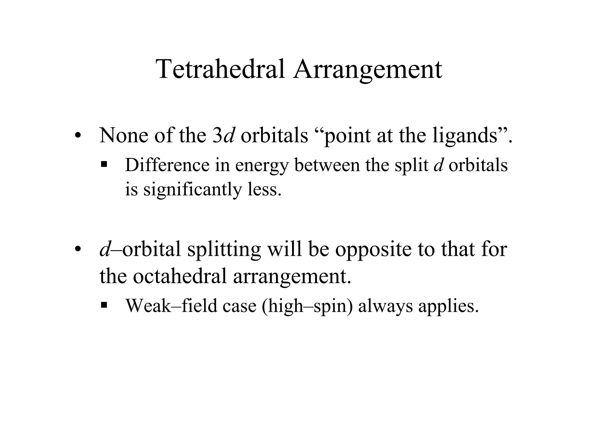Tetrahedral Arrangement
• None of the 3d orbitals “point at the ligands”.
 Difference in energy between the split d orbitals
is significantly less.
• d–orbital splitting will be opposite to that for
the octahedral arrangement.
 Weak–field case (high–spin) always applies.
 
