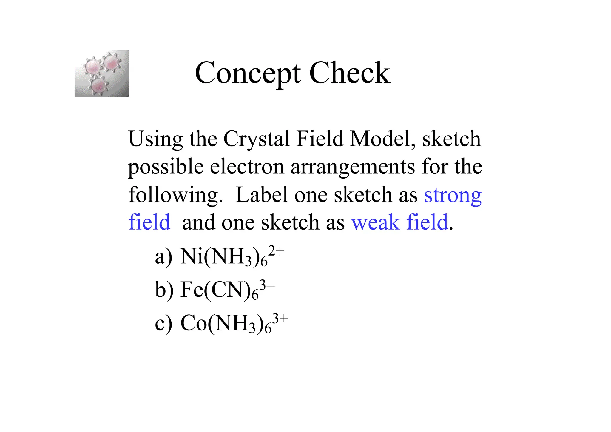 Concept Check
Using the Crystal Field Model, sketch
possible electron arrangements for the
following. Label one sketch as strong
field and one sketch as weak field.
a) Ni(NH3)6
2+
b) Fe(CN)6
3–
c) Co(NH3)6
3+
 