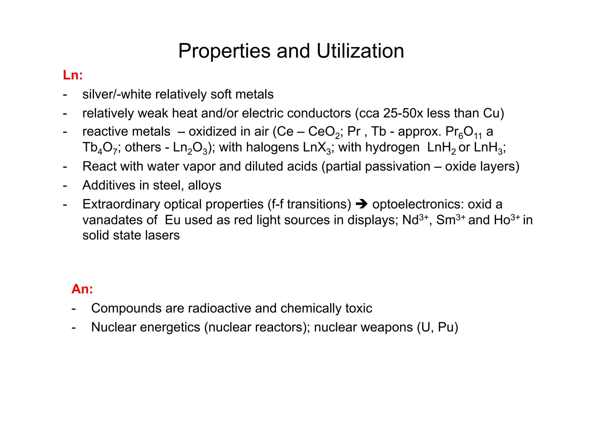 Properties and Utilization
Ln:
- silver/-white relatively soft metals
- relatively weak heat and/or electric conductors (cca 25-50x less than Cu)
- reactive metals – oxidized in air (Ce – CeO2; Pr , Tb - approx. Pr6O11 a
Tb4O7; others - Ln2O3); with halogens LnX3; with hydrogen LnH2 or LnH3;
- React with water vapor and diluted acids (partial passivation – oxide layers)
- Additives in steel, alloys
- Extraordinary optical properties (f-f transitions)  optoelectronics: oxid a
vanadates of Eu used as red light sources in displays; Nd3+, Sm3+ and Ho3+ in
solid state lasers
An:
- Compounds are radioactive and chemically toxic
- Nuclear energetics (nuclear reactors); nuclear weapons (U, Pu)
 