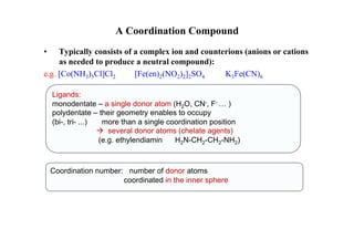A Coordination Compound
• Typically consists of a complex ion and counterions (anions or cations
as needed to produce a neutral compound):
e.g. [Co(NH3)5Cl]Cl2 [Fe(en)2(NO2)2]2SO4 K3Fe(CN)6
Ligands:
monodentate – a single donor atom (H2O, CN-, F- … )
polydentate – their geometry enables to occupy
(bi-, tri- ...) more than a single coordination position
 several donor atoms (chelate agents)
(e.g. ethylendiamin H2N-CH2-CH2-NH2)
Coordination number: number of donor atoms
coordinated in the inner sphere
 