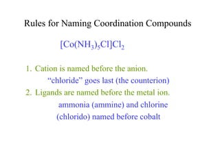 Rules for Naming Coordination Compounds
1. Cation is named before the anion.
“chloride” goes last (the counterion)
2. Ligands are named before the metal ion.
ammonia (ammine) and chlorine
(chlorido) named before cobalt
[Co(NH3)5Cl]Cl2
 