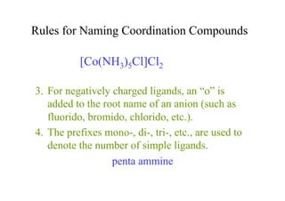 Rules for Naming Coordination Compounds
3. For negatively charged ligands, an “o” is
added to the root name of an anion (such as
fluorido, bromido, chlorido, etc.).
4. The prefixes mono-, di-, tri-, etc., are used to
denote the number of simple ligands.
penta ammine
[Co(NH3)5Cl]Cl2
 