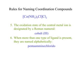 Rules for Naming Coordination Compounds
5. The oxidation state of the central metal ion is
designated by a Roman numeral:
cobalt (III)
6. When more than one type of ligand is present,
they are named alphabetically:
pentaamminechlorido
[Co(NH3)5Cl]Cl2
 