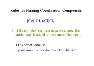 Rules for Naming Coordination Compounds
7. If the complex ion has a negative charge, the
suffix “ate” is added to the name of the metal.
The correct name is:
pentaamminechloridocobalt(III) chloride
[Co(NH3)5Cl]Cl2
 