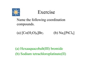 Exercise
Name the following coordination
compounds.
(a) [Co(H2O)6]Br3 (b) Na2[PtCl4]
(a) Hexaaquacobalt(III) bromide
(b) Sodium tetrachloroplatinate(II)
 
