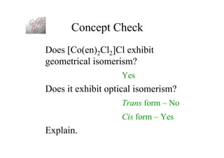 Concept Check
Does [Co(en)2Cl2]Cl exhibit
geometrical isomerism?
Yes
Does it exhibit optical isomerism?
Trans form – No
Cis form – Yes
Explain.
 