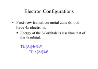 Electron Configurations
• First-row transition metal ions do not
have 4s electrons.
 Energy of the 3d orbitals is less than that of
the 4s orbital.
Ti: [Ar]4s23d2
Ti3+: [Ar]3d1
 