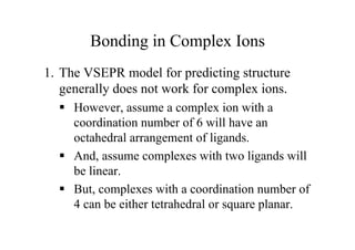 Bonding in Complex Ions
1. The VSEPR model for predicting structure
generally does not work for complex ions.
 However, assume a complex ion with a
coordination number of 6 will have an
octahedral arrangement of ligands.
 And, assume complexes with two ligands will
be linear.
 But, complexes with a coordination number of
4 can be either tetrahedral or square planar.
 
