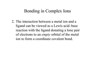 Bonding in Complex Ions
2. The interaction between a metal ion and a
ligand can be viewed as a Lewis acid–base
reaction with the ligand donating a lone pair
of electrons to an empty orbital of the metal
ion to form a coordinate covalent bond.
 