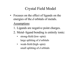 • Focuses on the effect of ligands on the
energies of the d orbitals of metals.
Assumptions
1. Ligands are negative point charges.
2. Metal–ligand bonding is entirely ionic:
• strong-field (low–spin):
large splitting of d orbitals
• weak-field (high–spin):
small splitting of d orbitals
Crystal Field Model
 