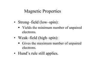 Magnetic Properties
• Strong–field (low–spin):
 Yields the minimum number of unpaired
electrons.
• Weak–field (high–spin):
 Gives the maximum number of unpaired
electrons.
• Hund’s rule still applies.
 