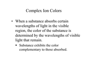 Complex Ion Colors
• When a substance absorbs certain
wavelengths of light in the visible
region, the color of the substance is
determined by the wavelengths of visible
light that remain.
 Substance exhibits the color
complementary to those absorbed.
 