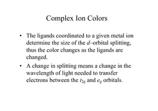 Complex Ion Colors
• The ligands coordinated to a given metal ion
determine the size of the d–orbital splitting,
thus the color changes as the ligands are
changed.
• A change in splitting means a change in the
wavelength of light needed to transfer
electrons between the t2g and eg orbitals.
 