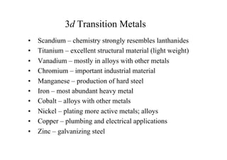 • Scandium – chemistry strongly resembles lanthanides
• Titanium – excellent structural material (light weight)
• Vanadium – mostly in alloys with other metals
• Chromium – important industrial material
• Manganese – production of hard steel
• Iron – most abundant heavy metal
• Cobalt – alloys with other metals
• Nickel – plating more active metals; alloys
• Copper – plumbing and electrical applications
• Zinc – galvanizing steel
3d Transition Metals
 