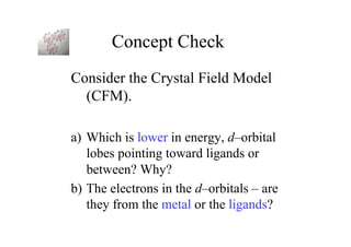 Concept Check
Consider the Crystal Field Model
(CFM).
a) Which is lower in energy, d–orbital
lobes pointing toward ligands or
between? Why?
b) The electrons in the d–orbitals – are
they from the metal or the ligands?
 