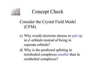 Concept Check
Consider the Crystal Field Model
(CFM).
c) Why would electrons choose to pair up
in d–orbitals instead of being in
separate orbitals?
d) Why is the predicted splitting in
tetrahedral complexes smaller than in
octahedral complexes?
 