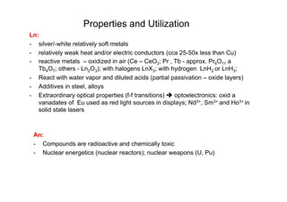 Properties and Utilization
Ln:
- silver/-white relatively soft metals
- relatively weak heat and/or electric conductors (cca 25-50x less than Cu)
- reactive metals – oxidized in air (Ce – CeO2; Pr , Tb - approx. Pr6O11 a
Tb4O7; others - Ln2O3); with halogens LnX3; with hydrogen LnH2 or LnH3;
- React with water vapor and diluted acids (partial passivation – oxide layers)
- Additives in steel, alloys
- Extraordinary optical properties (f-f transitions)  optoelectronics: oxid a
vanadates of Eu used as red light sources in displays; Nd3+, Sm3+ and Ho3+ in
solid state lasers
An:
- Compounds are radioactive and chemically toxic
- Nuclear energetics (nuclear reactors); nuclear weapons (U, Pu)
 