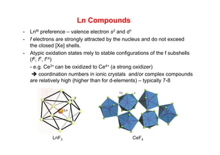 Ln Compounds
- LnIII preference – valence electron s2 and d1
- f electrons are strongly attracted by the nucleus and do not exceed
the closed [Xe] shells.
- Atypic oxidation states rrely to stable configurations of the f subshells
(f0, f7, f14)
- e.g. Ce3+ can be oxidized to Ce4+ (a strong oxidizer)
 coordination numbers in ionic crystals and/or complex compounds
are relatively high (higher than for d-elements) – typically 7-8
LnF3 CeF4
 