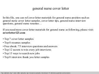 Interview questions and answers – free download/ pdf and ppt file
general nurse cover letter
In this file, you can ref cover letter materials for general nurse position such as
general nurse cover letter samples, cover letter tips, general nurse interview
questions, general nurse resumes…
If you need more cover letter materials for general nurse as following, please visit:
coverletter123.com
• Top 7 cover letter samples
• Top 8 resumes samples
• Free ebook: 75 interview questions and answers
• Top 12 secrets to win every job interviews
• Top 15 ways to search new jobs
• Top 8 interview thank you letter samples
Top materials: top 7 cover letter samples, top 8 resumes samples, free ebook: 75 interview questions and answers
 