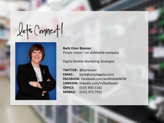 Barb Osier Breeser
Purple Gator – an atsMobile company
Digital Mobile Marketing Strategist
TWITTER: @barbosier
EMAIL: barb@purplegator.com
FACEBOOK: Facebook.com/atsMobileNOW
LINKEDIN: linkedin.com/in/barbosier
OFFICE: (515) 850-1162
MOBILE: (515) 371-7552
 