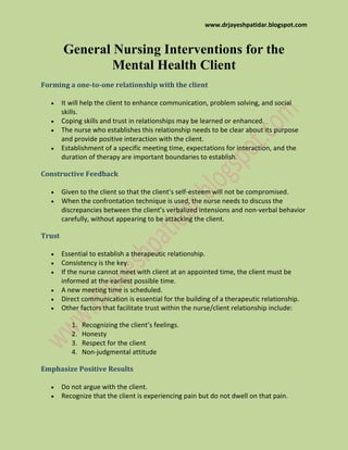 www.drjayeshpatidar.blogspot.com
General Nursing Interventions for the
Mental Health Client
Forming a one-to-one relationship with the client
It will help the client to enhance communication, problem solving, and social
skills.
Coping skills and trust in relationships may be learned or enhanced.
The nurse who establishes this relationship needs to be clear about its purpose
and provide positive interaction with the client.
Establishment of a specific meeting time, expectations for interaction, and the
duration of therapy are important boundaries to establish.
Constructive Feedback
Given to the client so that the client’s self-esteem will not be compromised.
When the confrontation technique is used, the nurse needs to discuss the
discrepancies between the client’s verbalized intensions and non-verbal behavior
carefully, without appearing to be attacking the client.
Trust
Essential to establish a therapeutic relationship.
Consistency is the key.
If the nurse cannot meet with client at an appointed time, the client must be
informed at the earliest possible time.
A new meeting time is scheduled.
Direct communication is essential for the building of a therapeutic relationship.
Other factors that facilitate trust within the nurse/client relationship include:
1. Recognizing the client’s feelings.
2. Honesty
3. Respect for the client
4. Non-judgmental attitude
Emphasize Positive Results
Do not argue with the client.
Recognize that the client is experiencing pain but do not dwell on that pain.
 