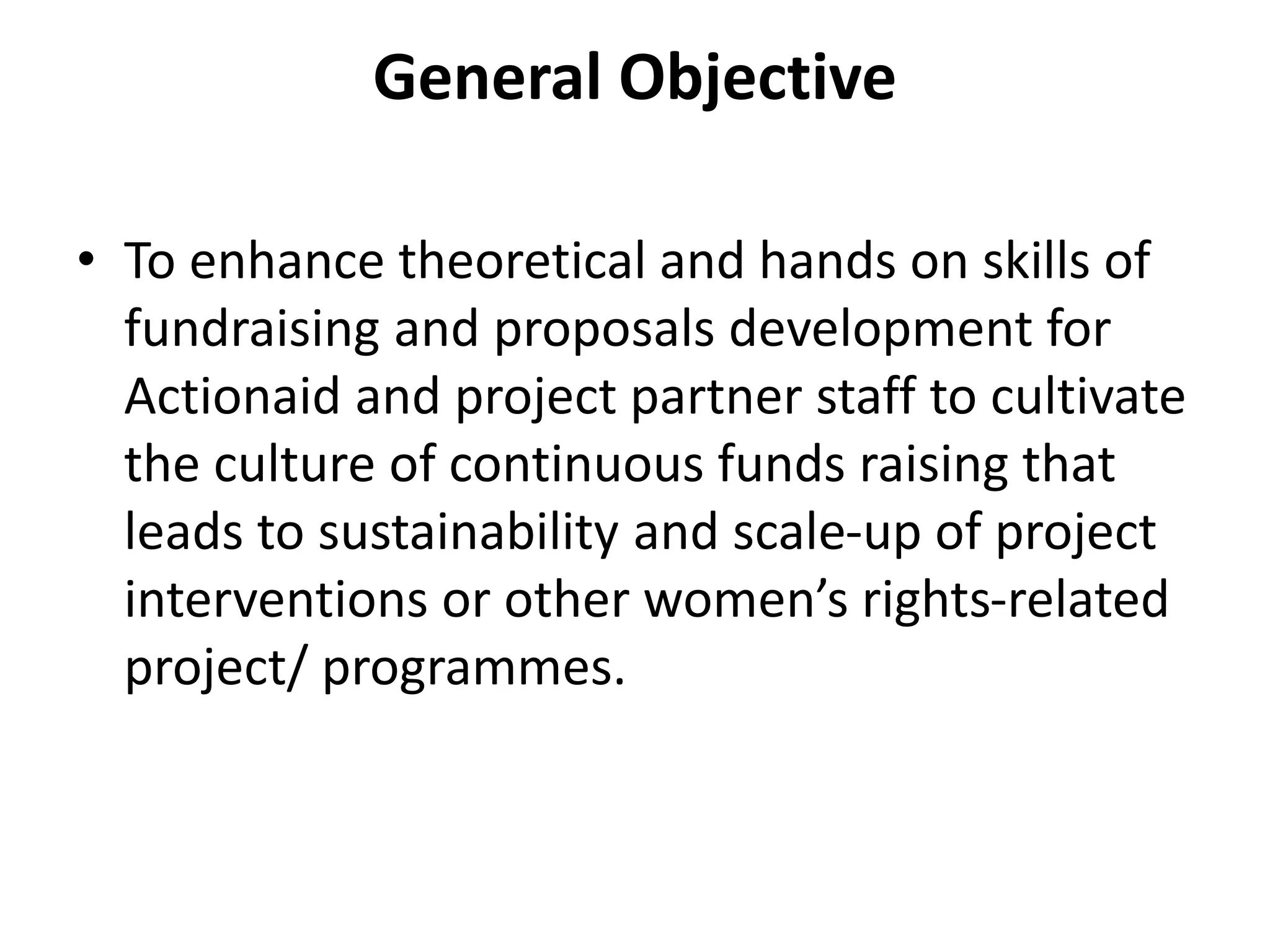 General Objective
• To enhance theoretical and hands on skills of
fundraising and proposals development for
Actionaid and project partner staff to cultivate
the culture of continuous funds raising that
leads to sustainability and scale-up of project
interventions or other women’s rights-related
project/ programmes.