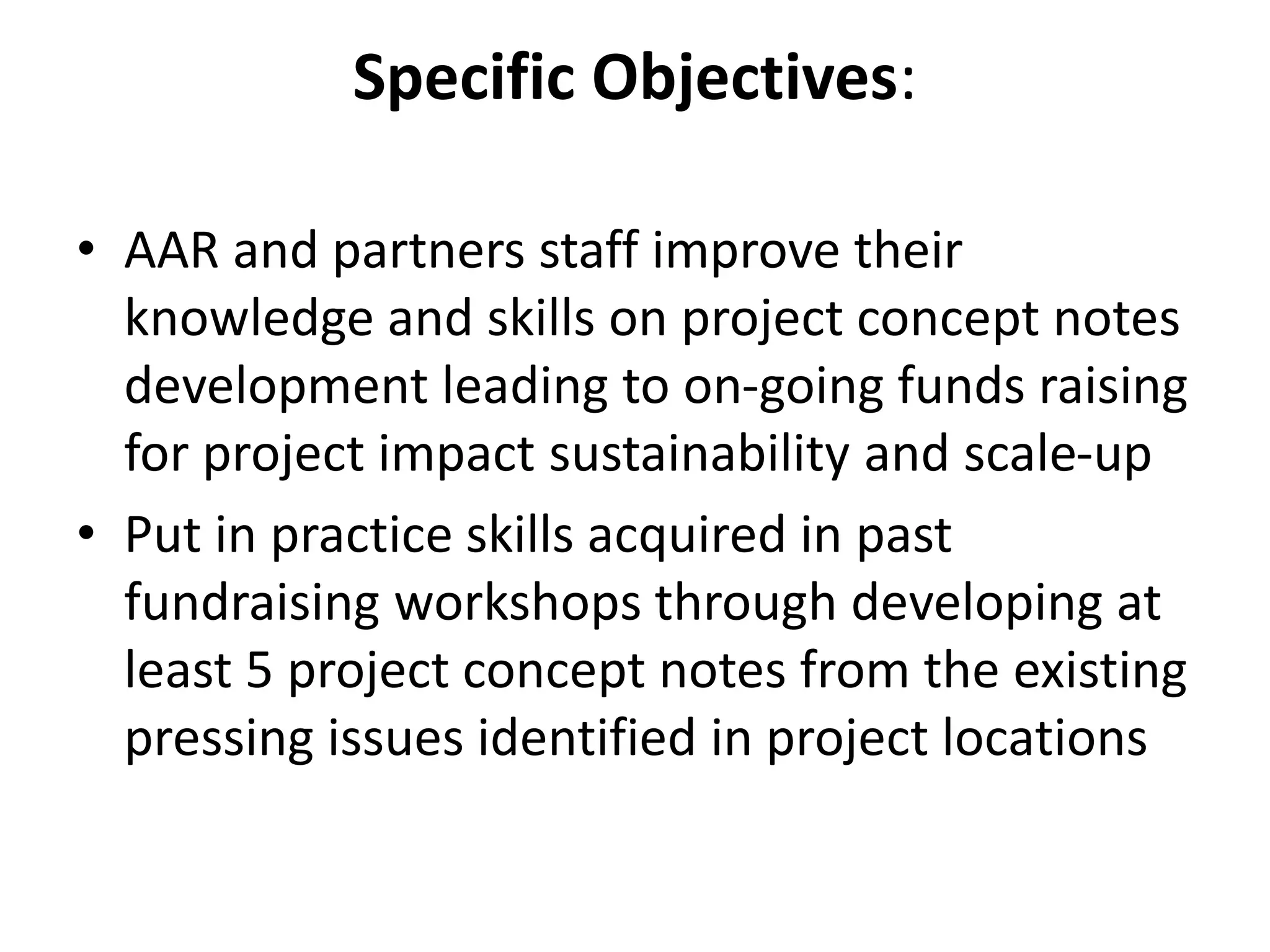 Specific Objectives:
• AAR and partners staff improve their
knowledge and skills on project concept notes
development leading to on-going funds raising
for project impact sustainability and scale-up
• Put in practice skills acquired in past
fundraising workshops through developing at
least 5 project concept notes from the existing
pressing issues identified in project locations