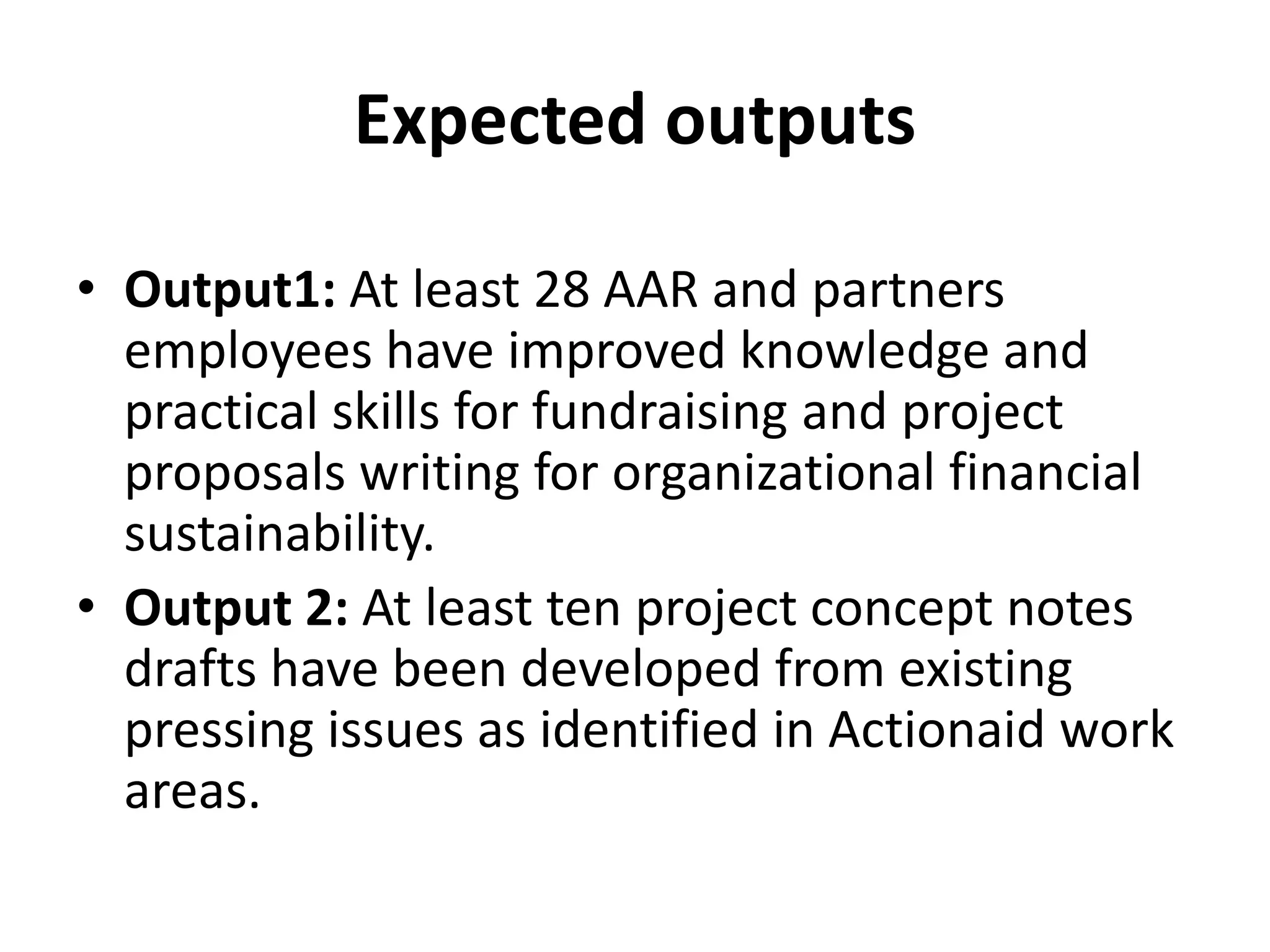 Expected outputs
• Output1: At least 28 AAR and partners
employees have improved knowledge and
practical skills for fundraising and project
proposals writing for organizational financial
sustainability.
• Output 2: At least ten project concept notes
drafts have been developed from existing
pressing issues as identified in Actionaid work
areas.
