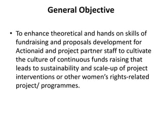 General Objective
• To enhance theoretical and hands on skills of
fundraising and proposals development for
Actionaid and project partner staff to cultivate
the culture of continuous funds raising that
leads to sustainability and scale-up of project
interventions or other women’s rights-related
project/ programmes.
 