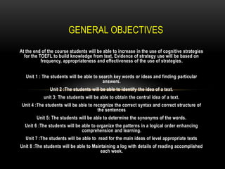 GENERAL OBJECTIVES
At the end of the course students will be able to increase in the use of cognitive strategies
  for the TOEFL to build knowledge from text, Evidence of strategy use will be based on
           frequency, appropriateness and effectiveness of the use of strategies.


   Unit 1 : The students will be able to search key words or ideas and finding particular
                                           answers.
               Unit 2 :The students will be able to identify the idea of a text.
            unit 3: The students will be able to obtain the central idea of a text.
 Unit 4 :The students will be able to recognize the correct syntax and correct structure of
                                        the sentences
        Unit 5: The students will be able to determine the synonyms of the words.
  Unit 6 :The students will be able to organize the patterns in a logical order enhancing
                               comprehension and learning.
   Unit 7 :The students will be able to read for the main ideas of level appropriate texts
Unit 8 :The students will be able to Maintaining a log with details of reading accomplished
                                         each week.
 