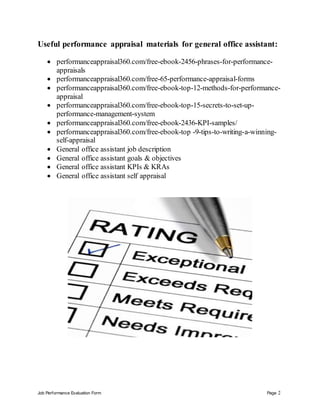 Job Performance Evaluation Form Page 2
Useful performance appraisal materials for general office assistant:
 performanceappraisal360.com/free-ebook-2456-phrases-for-performance-
appraisals
 performanceappraisal360.com/free-65-performance-appraisal-forms
 performanceappraisal360.com/free-ebook-top-12-methods-for-performance-
appraisal
 performanceappraisal360.com/free-ebook-top-15-secrets-to-set-up-
performance-management-system
 performanceappraisal360.com/free-ebook-2436-KPI-samples/
 performanceappraisal360.com/free-ebook-top -9-tips-to-writing-a-winning-
self-appraisal
 General office assistant job description
 General office assistant goals & objectives
 General office assistant KPIs & KRAs
 General office assistant self appraisal
 