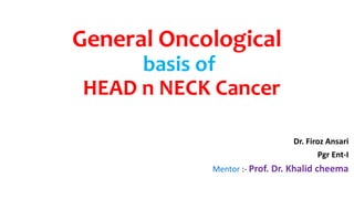 General Oncological
basis of
HEAD n NECK Cancer
Dr. Firoz Ansari
Pgr Ent-I
Mentor :- Prof. Dr. Khalid cheema
 