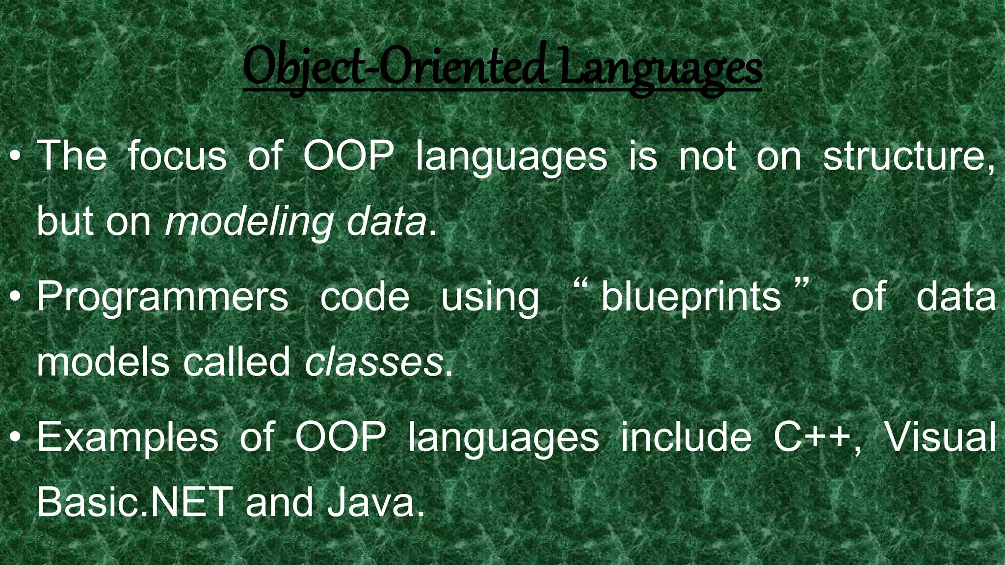 10
Object-Oriented Languages
• The focus of OOP languages is not on structure,
but on modeling data.
• Programmers code using “ blueprints ” of data
models called classes.
• Examples of OOP languages include C++, Visual
Basic.NET and Java.
 