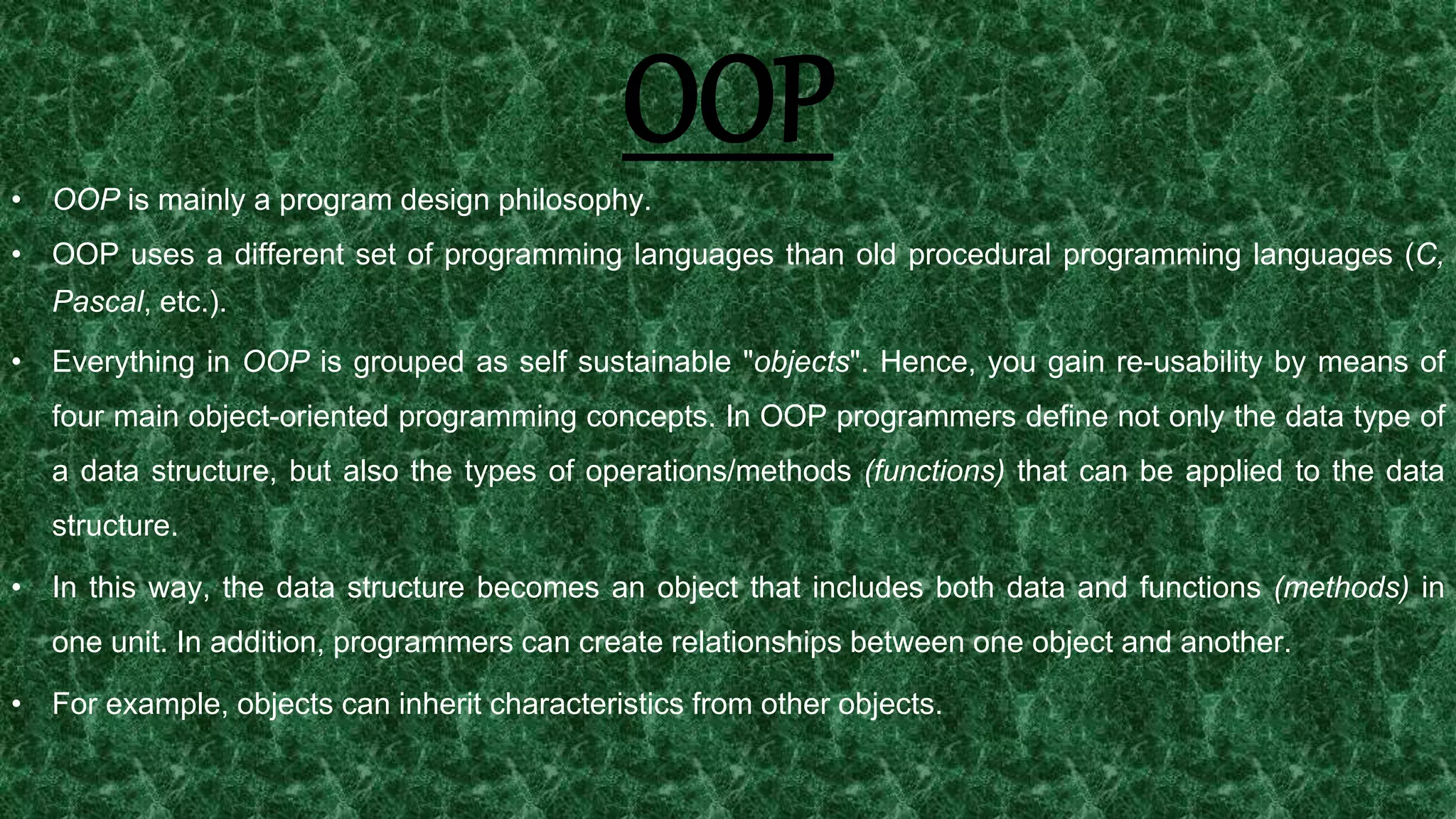 13
OOP• OOP is mainly a program design philosophy.
• OOP uses a different set of programming languages than old procedural programming languages (C,
Pascal, etc.).
• Everything in OOP is grouped as self sustainable "objects". Hence, you gain re-usability by means of
four main object-oriented programming concepts. In OOP programmers define not only the data type of
a data structure, but also the types of operations/methods (functions) that can be applied to the data
structure.
• In this way, the data structure becomes an object that includes both data and functions (methods) in
one unit. In addition, programmers can create relationships between one object and another.
• For example, objects can inherit characteristics from other objects.
 