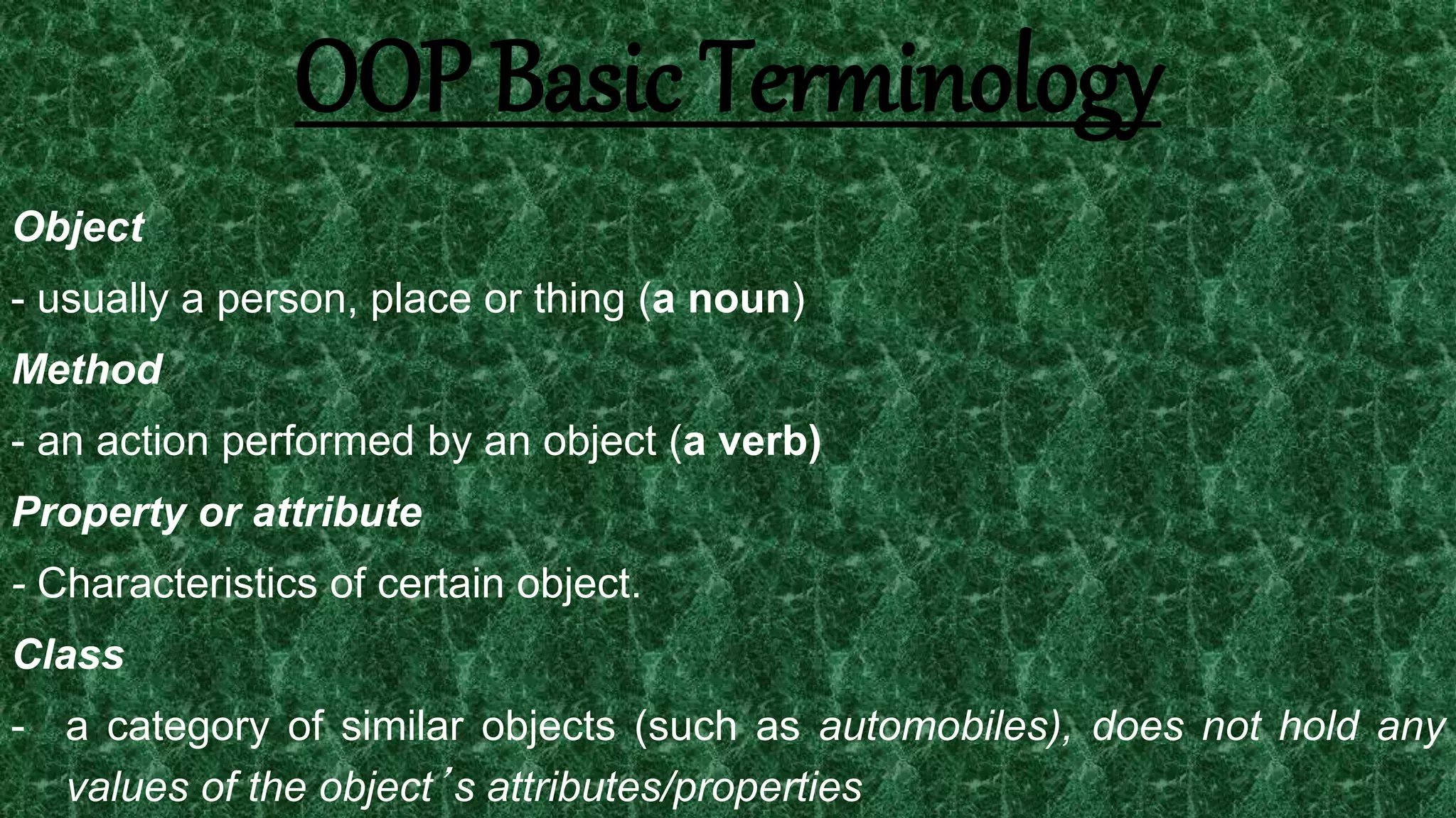 14
Object
- usually a person, place or thing (a noun)
Method
- an action performed by an object (a verb)
Property or attribute
- Characteristics of certain object.
Class
- a category of similar objects (such as automobiles), does not hold any
values of the object’s attributes/properties
OOP Basic Terminology
 