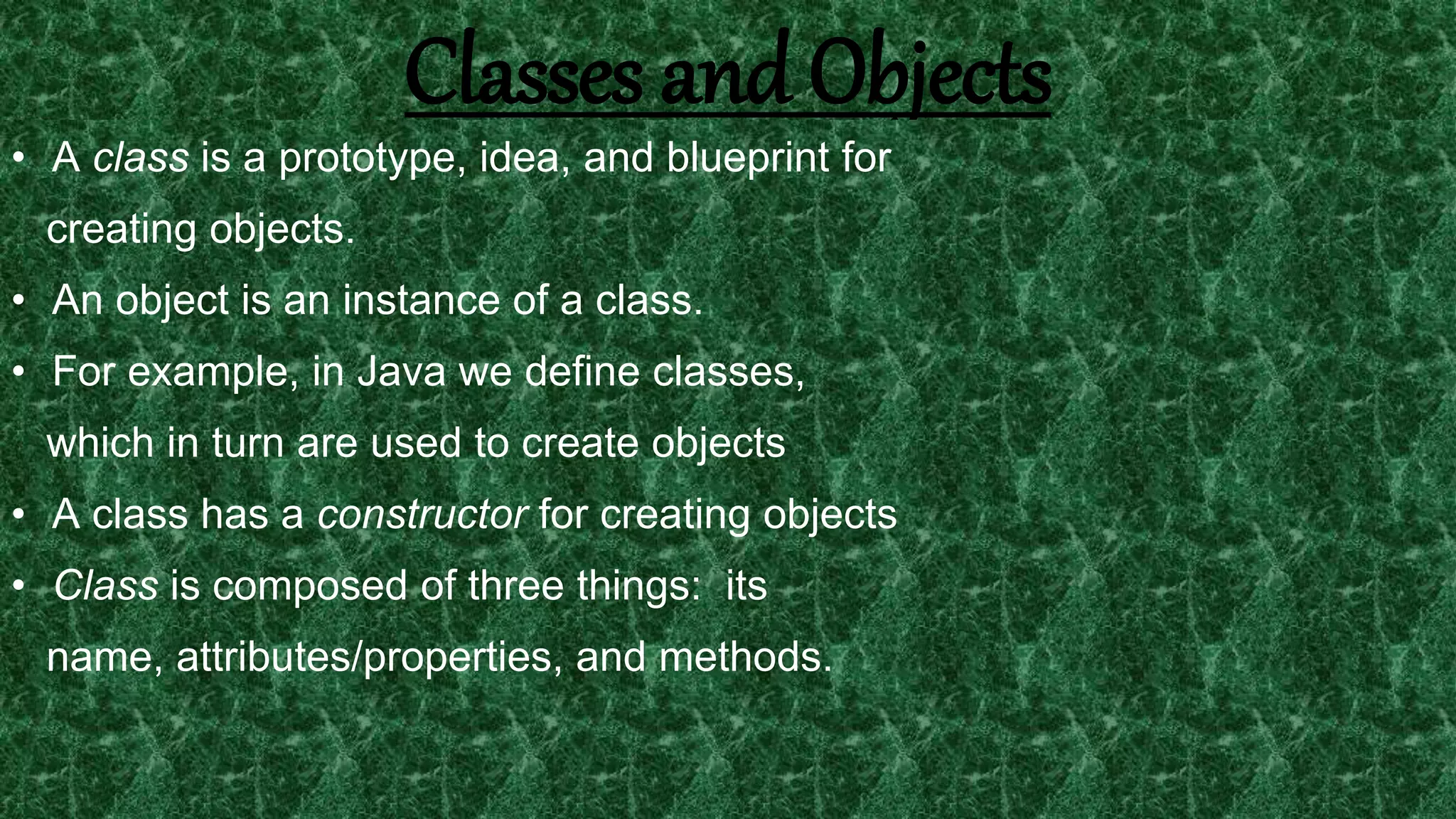 15
Classes and Objects
• A class is a prototype, idea, and blueprint for
creating objects.
• An object is an instance of a class.
• For example, in Java we define classes,
which in turn are used to create objects
• A class has a constructor for creating objects
• Class is composed of three things: its
name, attributes/properties, and methods.
 