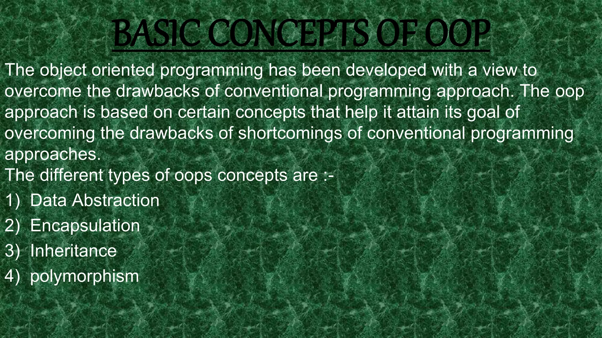18
BASIC CONCEPTS OF OOP
The object oriented programming has been developed with a view to
overcome the drawbacks of conventional programming approach. The oop
approach is based on certain concepts that help it attain its goal of
overcoming the drawbacks of shortcomings of conventional programming
approaches.
The different types of oops concepts are :-
1) Data Abstraction
2) Encapsulation
3) Inheritance
4) polymorphism
 