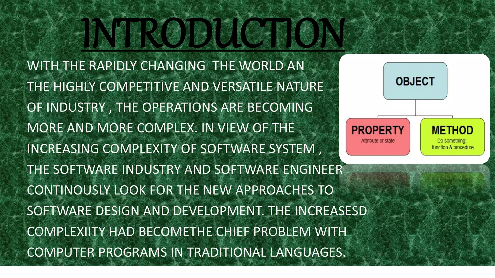 INTRODUCTIONWITH THE RAPIDLY CHANGING THE WORLD AN
THE HIGHLY COMPETITIVE AND VERSATILE NATURE
OF INDUSTRY , THE OPERATIONS ARE BECOMING
MORE AND MORE COMPLEX. IN VIEW OF THE
INCREASING COMPLEXITY OF SOFTWARE SYSTEM ,
THE SOFTWARE INDUSTRY AND SOFTWARE ENGINEER
CONTINOUSLY LOOK FOR THE NEW APPROACHES TO
SOFTWARE DESIGN AND DEVELOPMENT. THE INCREASESD
COMPLEXIITY HAD BECOMETHE CHIEF PROBLEM WITH
COMPUTER PROGRAMS IN TRADITIONAL LANGUAGES.
 