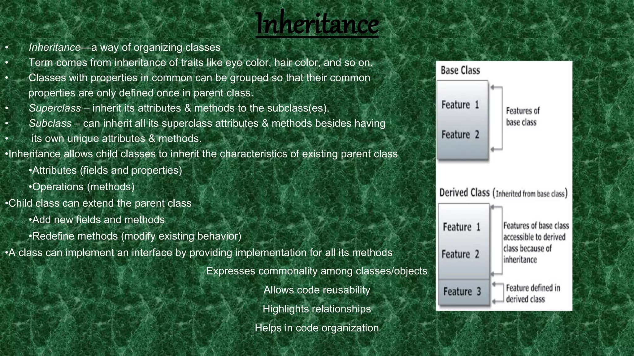 21
Inheritance
• Inheritance—a way of organizing classes
• Term comes from inheritance of traits like eye color, hair color, and so on.
• Classes with properties in common can be grouped so that their common
properties are only defined once in parent class.
• Superclass – inherit its attributes & methods to the subclass(es).
• Subclass – can inherit all its superclass attributes & methods besides having
• its own unique attributes & methods.
•Inheritance allows child classes to inherit the characteristics of existing parent class
•Attributes (fields and properties)
•Operations (methods)
•Child class can extend the parent class
•Add new fields and methods
•Redefine methods (modify existing behavior)
•A class can implement an interface by providing implementation for all its methods
Expresses commonality among classes/objects
Allows code reusability
Highlights relationships
Helps in code organization
 