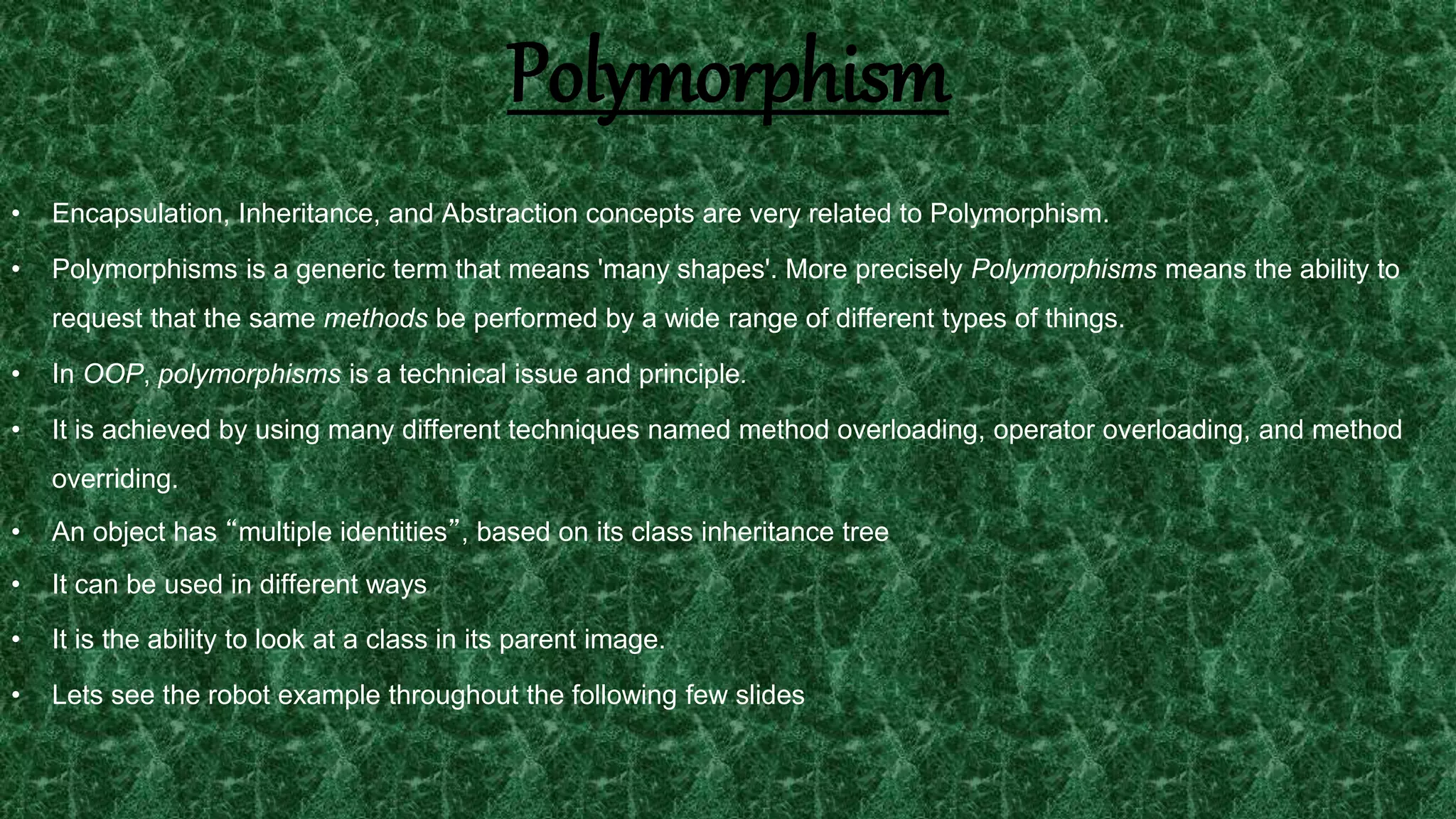 23
• Encapsulation, Inheritance, and Abstraction concepts are very related to Polymorphism.
• Polymorphisms is a generic term that means 'many shapes'. More precisely Polymorphisms means the ability to
request that the same methods be performed by a wide range of different types of things.
• In OOP, polymorphisms is a technical issue and principle.
• It is achieved by using many different techniques named method overloading, operator overloading, and method
overriding.
• An object has “multiple identities”, based on its class inheritance tree
• It can be used in different ways
• It is the ability to look at a class in its parent image.
• Lets see the robot example throughout the following few slides
Polymorphism
 