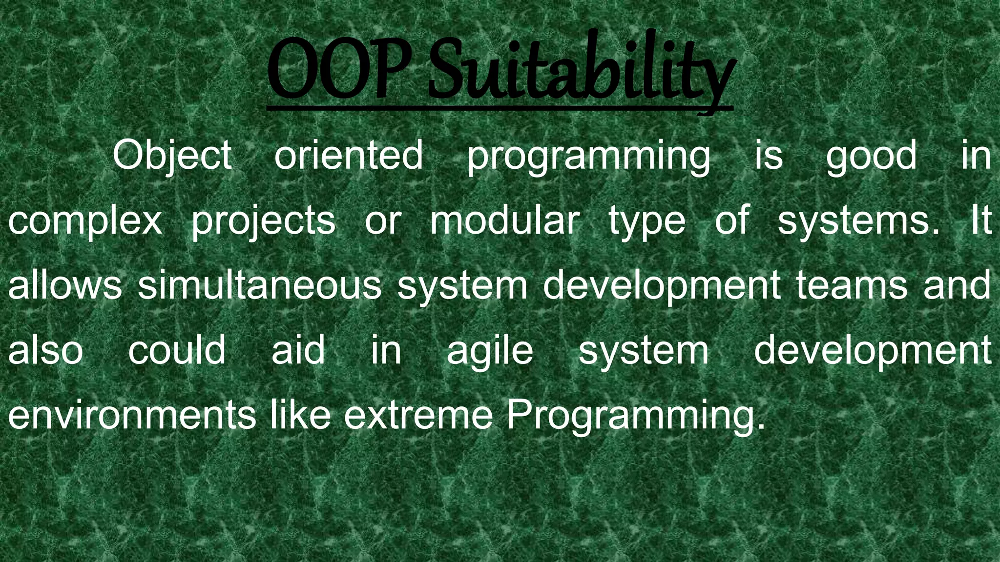 25
OOP Suitability
Object oriented programming is good in
complex projects or modular type of systems. It
allows simultaneous system development teams and
also could aid in agile system development
environments like extreme Programming.
 
