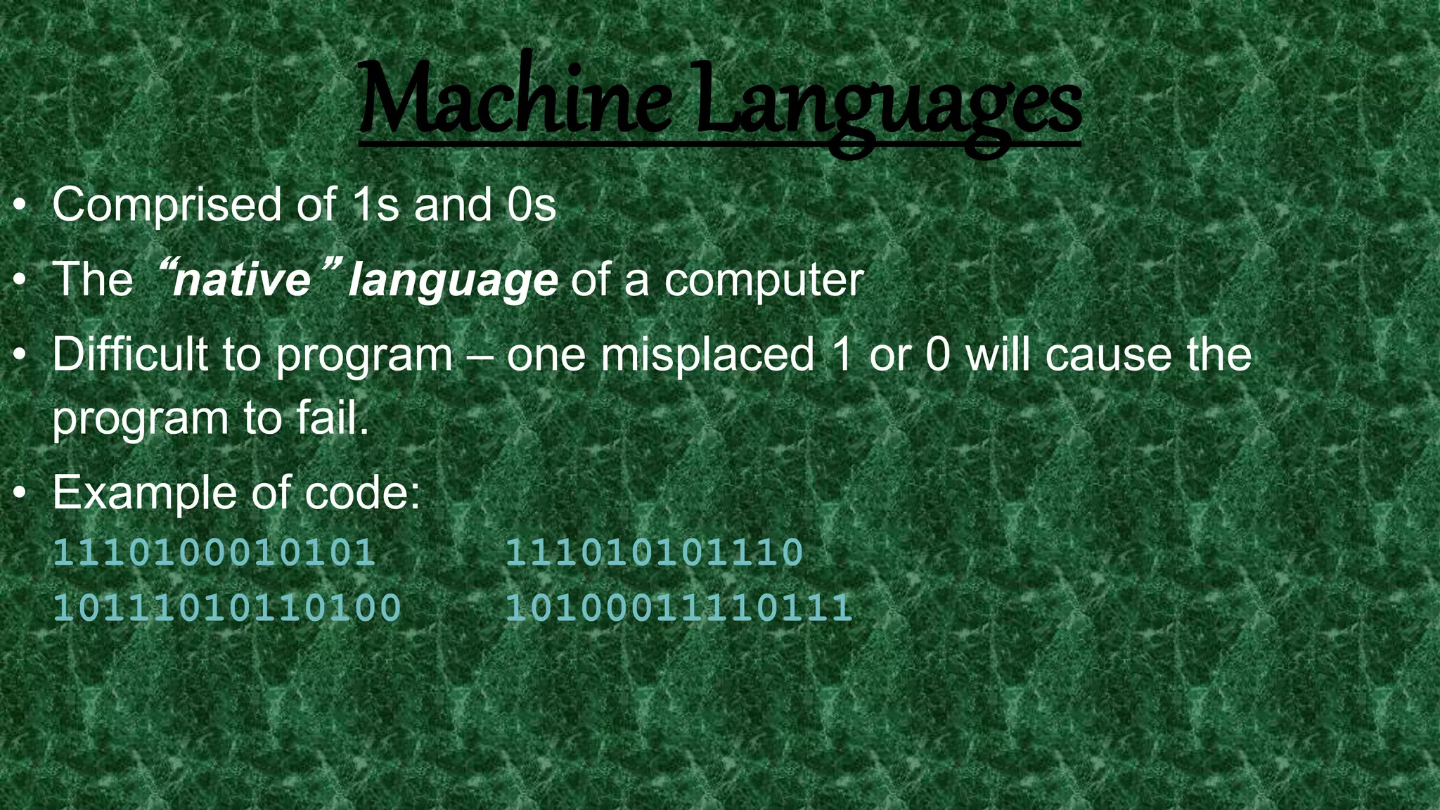 6
Machine Languages
• Comprised of 1s and 0s
• The “native” language of a computer
• Difficult to program – one misplaced 1 or 0 will cause the
program to fail.
• Example of code:
1110100010101 111010101110
10111010110100 10100011110111
 