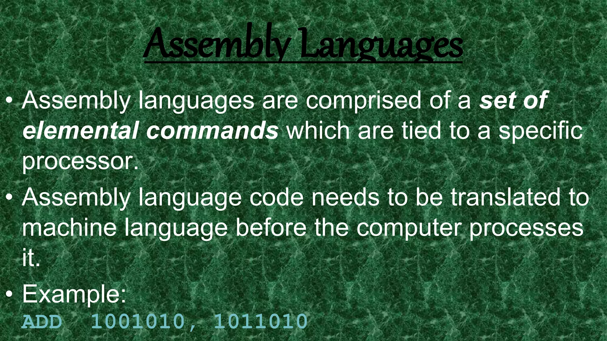 7
Assembly Languages
• Assembly languages are comprised of a set of
elemental commands which are tied to a specific
processor.
• Assembly language code needs to be translated to
machine language before the computer processes
it.
• Example:
ADD 1001010, 1011010
 