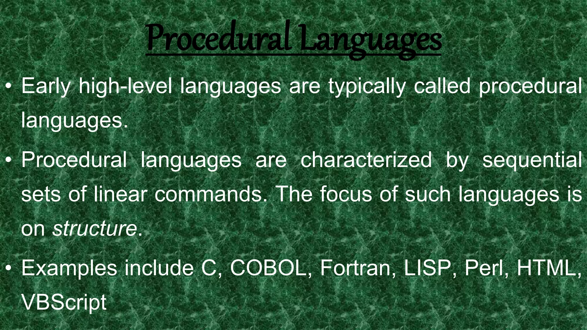 8
Procedural Languages
• Early high-level languages are typically called procedural
languages.
• Procedural languages are characterized by sequential
sets of linear commands. The focus of such languages is
on structure.
• Examples include C, COBOL, Fortran, LISP, Perl, HTML,
VBScript
 