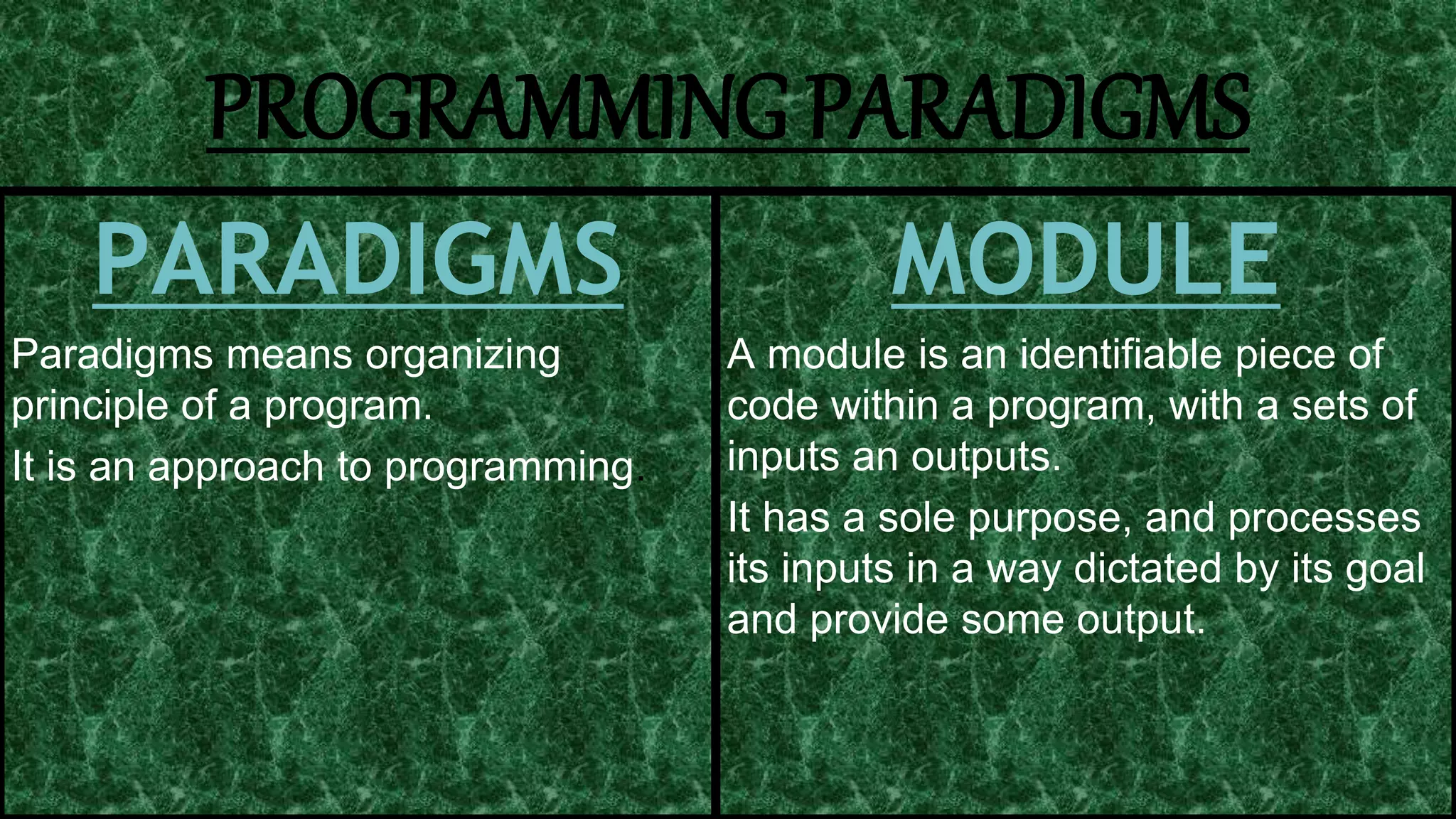 9
PROGRAMMING PARADIGMS
PARADIGMS
Paradigms means organizing
principle of a program.
It is an approach to programming.
MODULE
A module is an identifiable piece of
code within a program, with a sets of
inputs an outputs.
It has a sole purpose, and processes
its inputs in a way dictated by its goal
and provide some output.
 