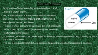 20
Encapsulation
• Is the inclusion of property & method within a class/object in which
it needs to function properly.
• Also, enables reusability of an instant of an already implemented
class within a new class while hiding & protecting the method
and properties from the client classes.
• The class is kind of a container or capsule or a cell, which encapsulate
the set of methods, attributes and properties to provide its indented
functionalities to other classes.
• In that sense, encapsulation also allows a class to change its internal implementation without hurting the overall
functioning of the system.
• That idea of encapsulation is to hide how a class does its operations while allowing requesting its operations.
 