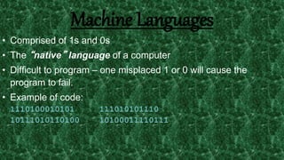 6
Machine Languages
• Comprised of 1s and 0s
• The “native” language of a computer
• Difficult to program – one misplaced 1 or 0 will cause the
program to fail.
• Example of code:
1110100010101 111010101110
10111010110100 10100011110111
 
