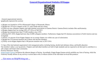 General Organizational Statistics Of Kappa
. General organizational statistics
[graphically represent this section]
п‚§Kappa was founded in 1870 at Monmouth College in Monmouth, Illinois.
п‚§Kappa has 139 active chapters in the U.S. and Canada and one colony.
п‚§There are nine collegiate chapters and eight alumnae associations in Gamma District. Gamma District includes Ohio and Kentucky.
п‚§Kappa chapters have an average GPA of 3.326 as of fall 2015.
п‚§Kappa has initiated more than 273,000 members since 1870.
п‚§During 2015–2016, Kappa had more than 22,000 collegiate members. Furthermore, Kappa had 252 alumnae associations in North America and one
in England.
п‚§Ninety–six percent of new Kappa chapters are at average chapter size within one year of colonization.
п‚§Kappa has a 95 percent retention rate of those who become members.
п‚§Thirty–seven Kappa chapters had a 100 percent retention rate in 2015–2016.
5. Copy of the inter/national organization's risk management policy including hazing, alcohol and substance abuse, and health education
Our members' safety is our top priority. Chapters and individual members are held to high standards and are expected to do their part to contribute to a
safe campus and Greek–letter community.
Position Statement: Hazing
Kappa Kappa Gamma recognizes the inherent dangers of hazing. Accordingly, Kappa Kappa Gamma strictly prohibits any form of hazing, which the
Fraternity broadly defines as any activity or action taken with or without consent of the individual involved that produces
... Get more on HelpWriting.net ...
 